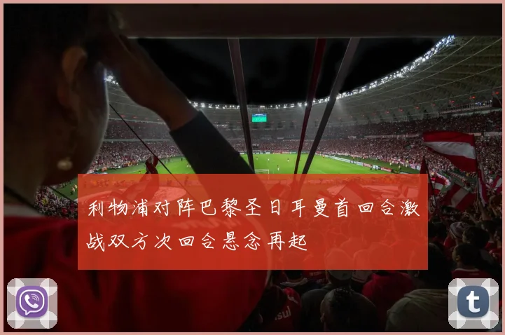 利物浦对阵巴黎圣日耳曼首回合激战双方次回合悬念再起
