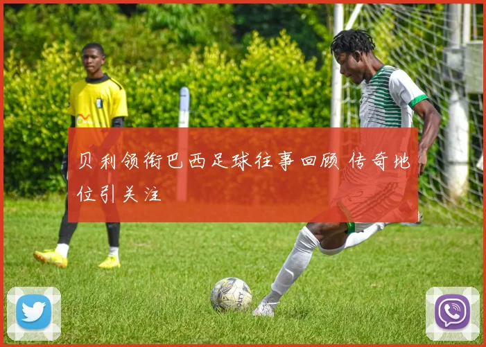 贝利领衔巴西足球往事回顾 传奇地位引关注