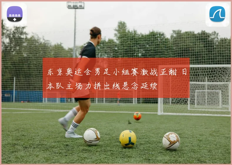 东京奥运会男足小组赛激战正酣 日本队主场力拼出线悬念延续