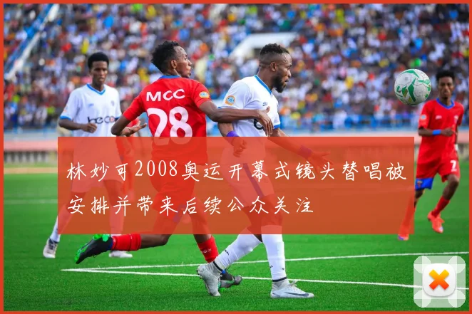 林妙可2008奥运开幕式镜头替唱被安排并带来后续公众关注