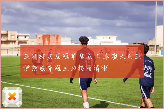 亚洲杯历届冠军盘点 日本澳大利亚伊朗成夺冠主力格局清晰