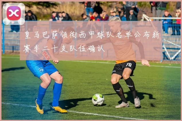 皇马巴萨领衔西甲球队名单公布新赛季二十支队伍确认