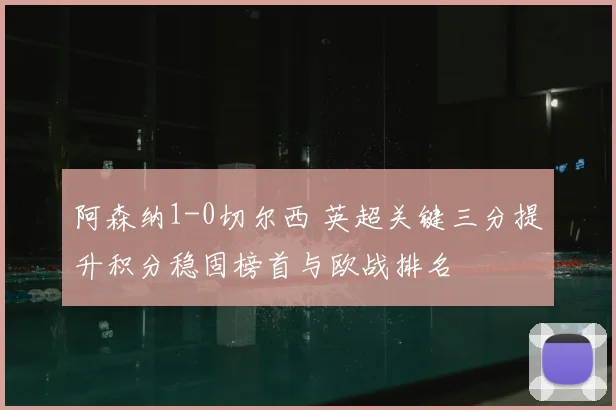 阿森纳1-0切尔西 英超关键三分提升积分稳固榜首与欧战排名