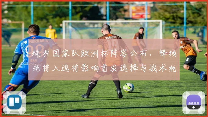 瑞典国家队欧洲杯阵容公布,锋线老将入选将影响首发选择与战术轮换