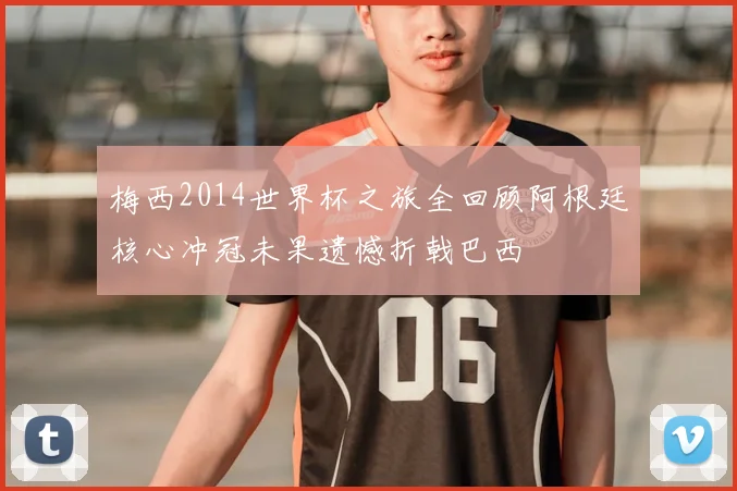 梅西2014世界杯之旅全回顾阿根廷核心冲冠未果遗憾折戟巴西