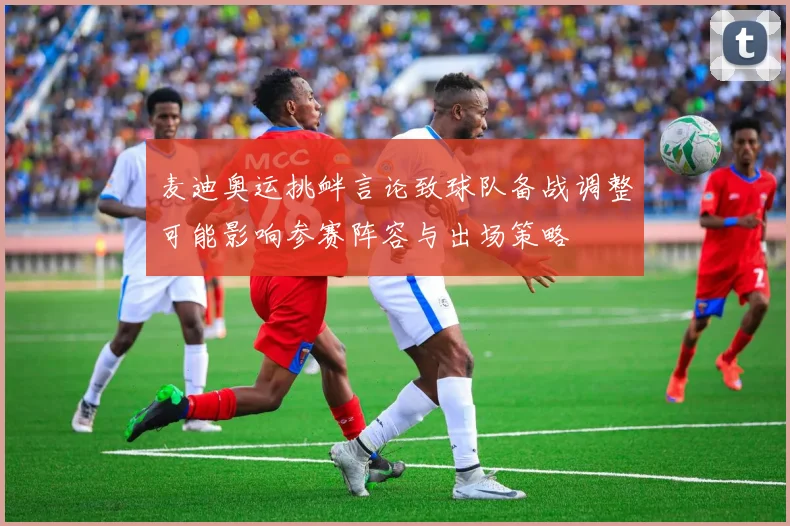 麦迪奥运挑衅言论致球队备战调整可能影响参赛阵容与出场策略