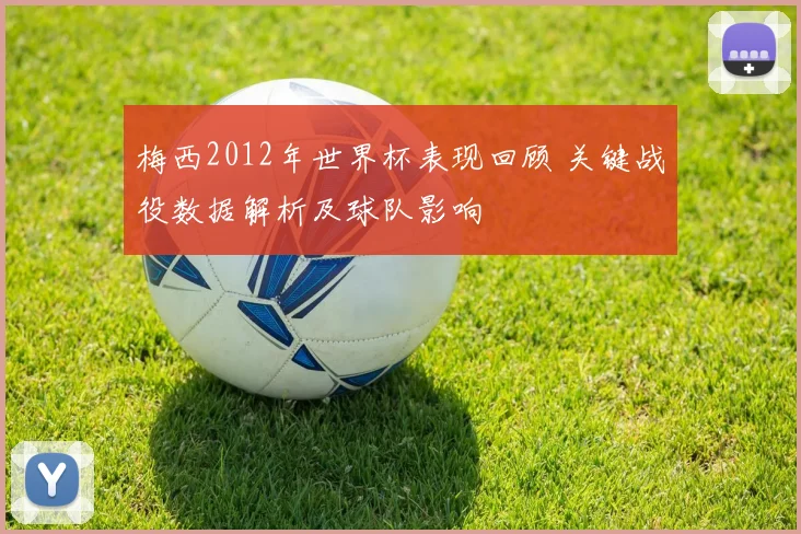 梅西2012年世界杯表现回顾 关键战役数据解析及球队影响
