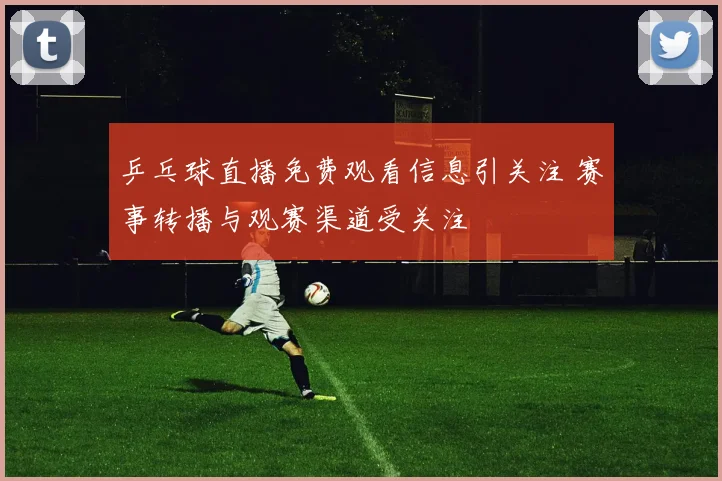 乒乓球直播免费观看信息引关注 赛事转播与观赛渠道受关注