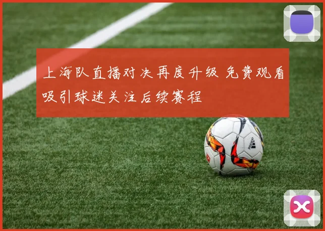 上海队直播对决再度升级 免费观看吸引球迷关注后续赛程