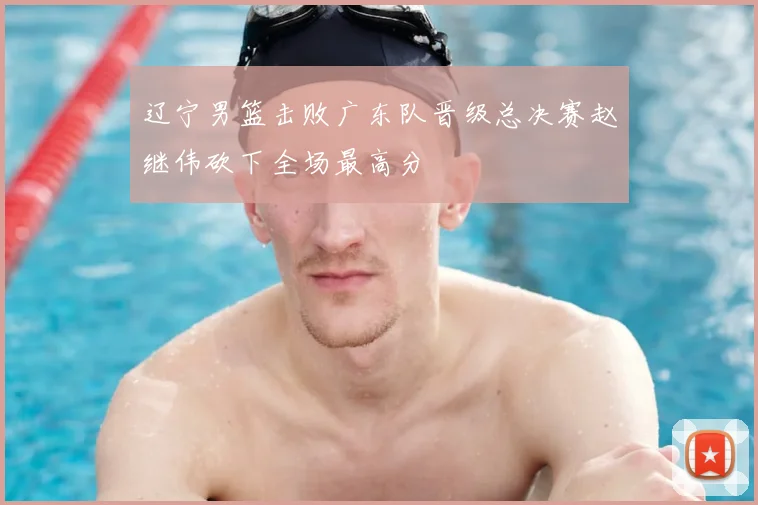 辽宁男篮击败广东队晋级总决赛赵继伟砍下全场最高分