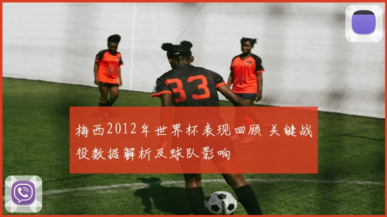 梅西2012年世界杯表现回顾 关键战役数据解析及球队影响