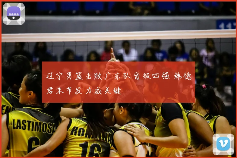 辽宁男篮击败广东队晋级四强 韩德君末节发力成关键