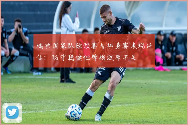 瑞典国家队欧预赛与热身赛表现评估：防守稳健但锋线效率不足