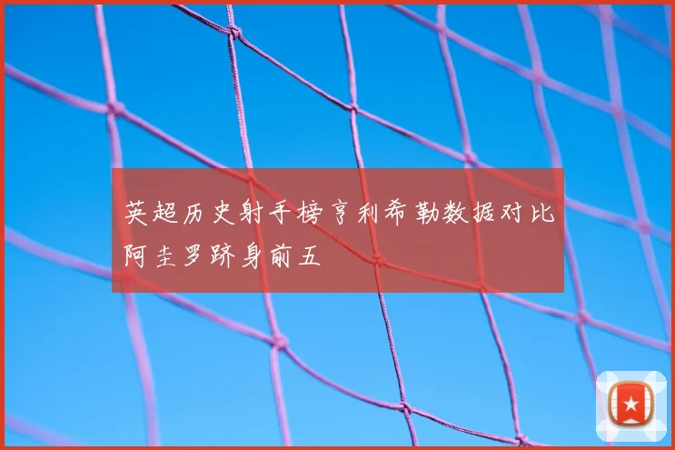英超历史射手榜亨利希勒数据对比阿圭罗跻身前五