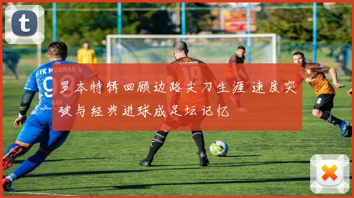 罗本特辑回顾边路尖刀生涯 速度突破与经典进球成足坛记忆