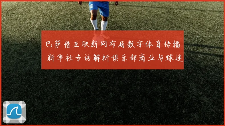 巴萨借互联新网布局数字体育传播 新华社专访解析俱乐部商业与球迷互动