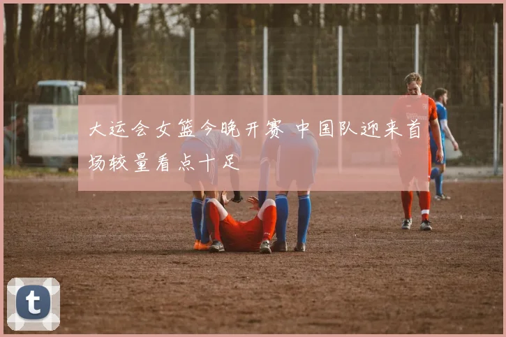 大运会女篮今晚开赛 中国队迎来首场较量看点十足
