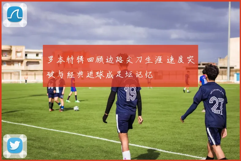 罗本特辑回顾边路尖刀生涯 速度突破与经典进球成足坛记忆