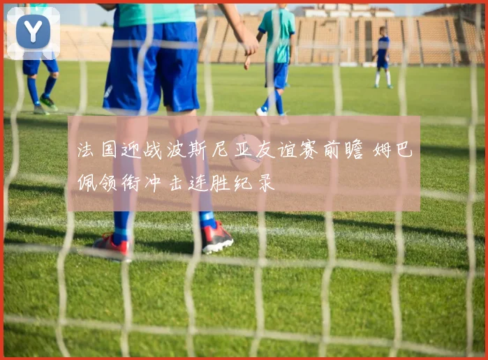 法国迎战波斯尼亚友谊赛前瞻 姆巴佩领衔冲击连胜纪录