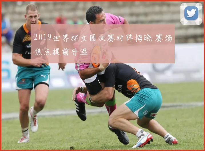 2019世界杯女团决赛对阵揭晓 赛场焦点提前升温