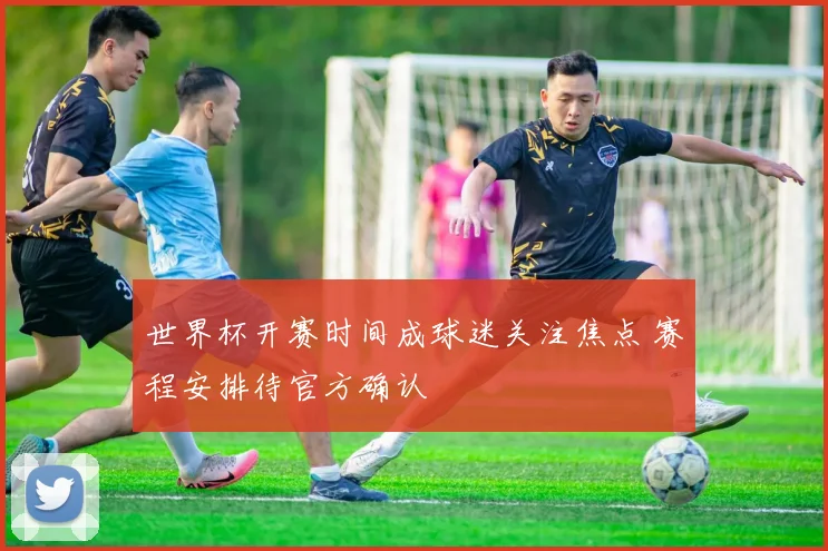 世界杯开赛时间成球迷关注焦点 赛程安排待官方确认