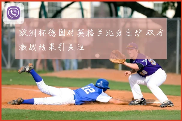 欧洲杯德国对英格兰比分出炉 双方激战结果引关注