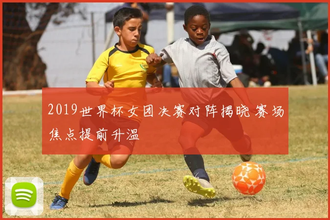 2019世界杯女团决赛对阵揭晓 赛场焦点提前升温