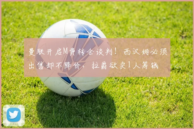 曼联开启M费转会谈判!西汉姆必须出售却不降价,拉爵欲卖1人筹钱