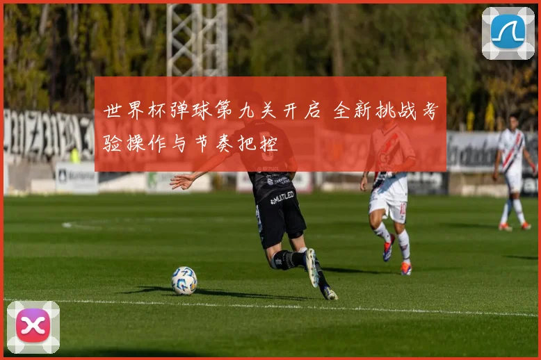 世界杯弹球第九关开启 全新挑战考验操作与节奏把控