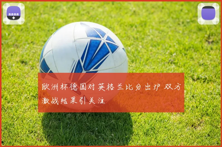 欧洲杯德国对英格兰比分出炉 双方激战结果引关注